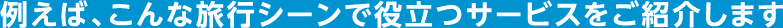 例えば、こんな旅行シーンで役立つサービスをご紹介します