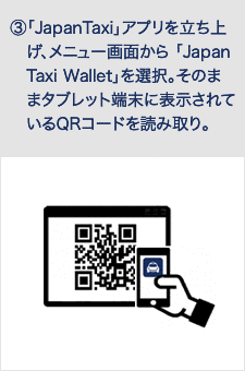 「JapanTaxi」アプリを立ち上　げ、メニュー画面から 「Japan　Taxi Wallet」を選択。そのま　まタブレット端末に表示されて　いるQRコードを読み取り。