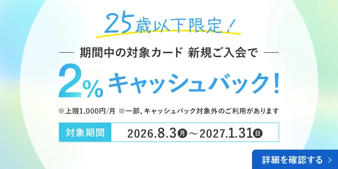 25歳以下限定！期間中の対象カード・新規ご入会で2％キャッシュバック！※上限1,000円 ※一部、キャッシュバック対象外のご利用があります。対象期間：2026年8月3日(月)〜2027年1月31日(日) 詳細を確認する