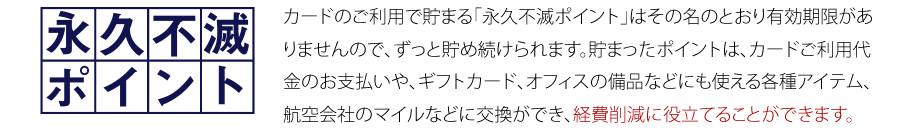 カードのご利用で貯まる「永久不滅ポイント」はその名のとおり有効期限がありませんので、ずっと貯め続けられます。貯まったポイントは、カードご利用代金のお支払いや、ギフトカード、オフィスの備品などにも使える各種アイテム、航空会社のマイルなどに交換ができ、経費削減に役立てることができます。