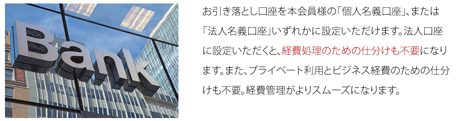 お引き落とし口座を本会員様の「個人名義口座」、または「法人名義口座」いづれかに設定いただけます。法人口座に設定いただくと、経費処理のための仕分けも不要になります。また、プライベート利用とビジネス経費のための仕分けも不要。経費管理がよりスムーズになります。