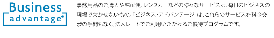 事務用品のご購入や宅配便、レンタカーなどの様々なサービスは、毎日のビジネスの現場で欠かせないもの。「ビジネス・アドバンテージ」は、これらのサービスを料金交渉の手間もなく、法人レートでご利用いただけるご優待プログラムです。