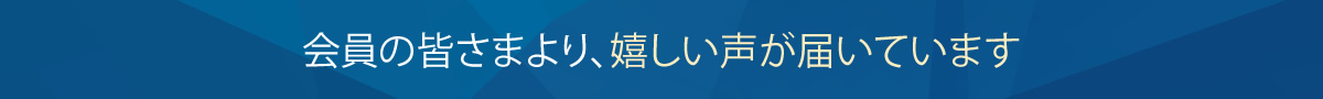 会員の皆さまより、嬉しい声が届いています