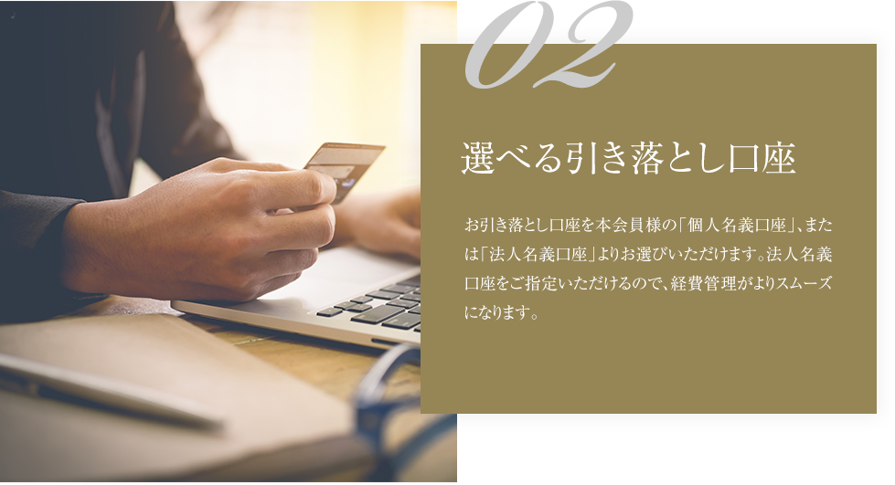 02選べる引き落とし口座お引き落とし口座を本会員様の「個人名義口座」、または「法人名義口座」よりお選びいただけます。法人名義口座をご指定いただけるので、経費管理がよりスムーズになります。