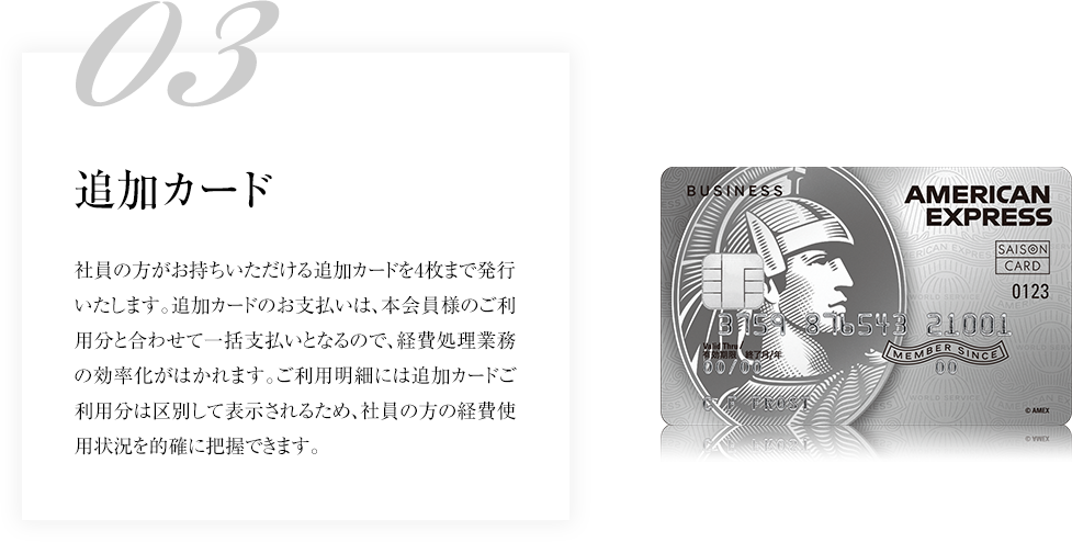 03追加カード社員の方がお持ちいただける追加カードを4枚まで発行いたします。追加カードのお支払いは、本会員様のご利用分と合わせて一括支払いとなるので、経費処理業務の効率化がはかれます。ご利用明細には追加カードご利用分は区別して表示されるため、社員の方の経費使用状況を的確に把握できます。