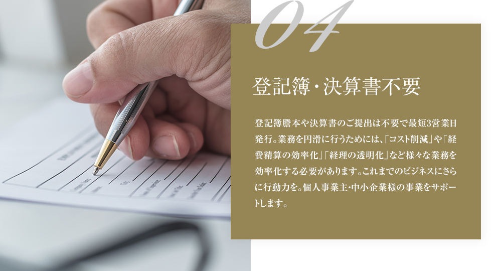 04登記簿・決算書不要登記簿謄本や決算書のご提出は不要で最短3営業日発行。業務を円滑に行うためには、「コスト削減」や「経費精算の効率化」「経理の透明化」など様々な業務を効率化する必要があります。これまでのビジネスにさらに行動力を。個人事業主・中小企業様の事業をサポートします。