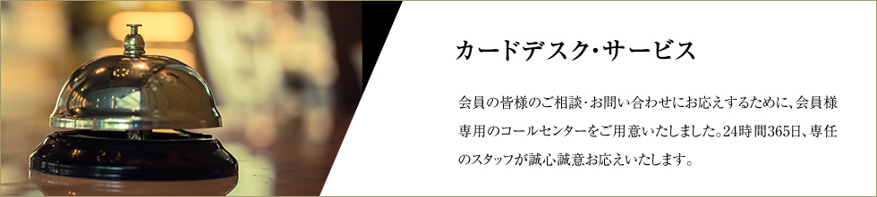 カードデスク・サービス 会員の皆様のご相談･お問い合わせにお応えするために、会員様専用のコールセンターをご用意いたしました。24時間365日、専任のスタッフが誠心誠意お応えいたします。