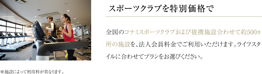 スポーツクラブを特別価格で 全国のコナミスポーツクラブおよび提携施設合わせて約500ヵ所の施設を、法人会員料金でご利用いただけます。ライフスタイルに合わせてプランをお選びください。