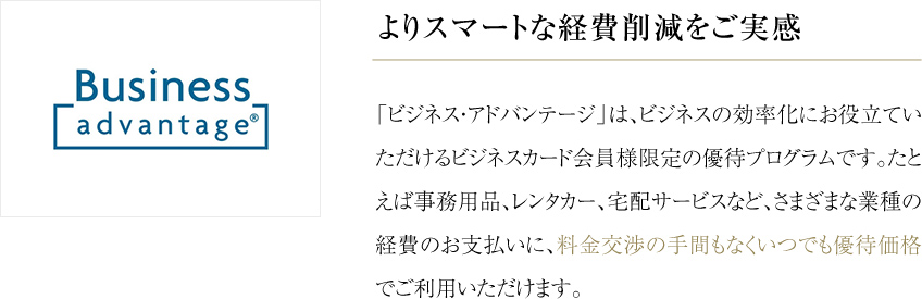 よりスマートな経費削減をご実感 「ビジネス・アドバンテージ」は、ビジネスの効率化にお役立ていただけるビジネスカード会員様限定の優待プログラムです。たとえば事務用品、レンタカー、宅配サービスなど、さまざまな業種の経費のお支払いに、料金交渉の手間もなくいつでも優待価格でご利用いただけます。