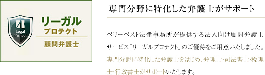 専門分野に特化した弁護士がサポート ベリーベスト法律事務所が提供する法人向け顧問弁護士サービス「リーガルプロテクト」のご優待をご用意いたしました。専門分野に特化した弁護士をはじめ、弁理士・司法書士・税理士・行政書士がサポートいたします。