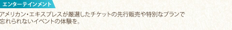 エンターテインメント アメリカン・エキスプレスが厳選したチケットの先行販売や特別なプランで忘れられないイベントの体験を。 