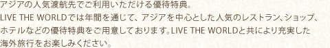 アジアの人気渡航先でご利用いただける優待特典。LIVE THE WORLDでは年間を通じて、アジアを中心とした人気のレストラン、ショップ、ホテルなどの優待特典をご用意しております。LIVE THE WORLDと共により充実した海外旅行をお楽しみください。