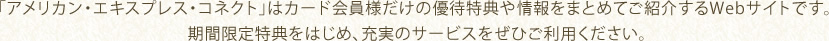 「アメリカン・エキスプレス・コネクト」はカード会員様だけの優待特典や情報をまとめてご紹介するWebサイトです。 期間限定特典をはじめ、充実のサービスをぜひご利用ください。