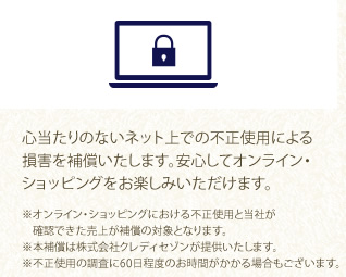 心当たりのないネット上での不正使用による損害を補償いたします。安心してオンライン・ショッピングをお楽しみいただけます。
