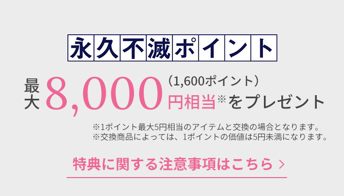 永久不滅ポイント最大8,000円相当※（1,600ポイント）をプレゼント 特典に関する注意事項はこちら