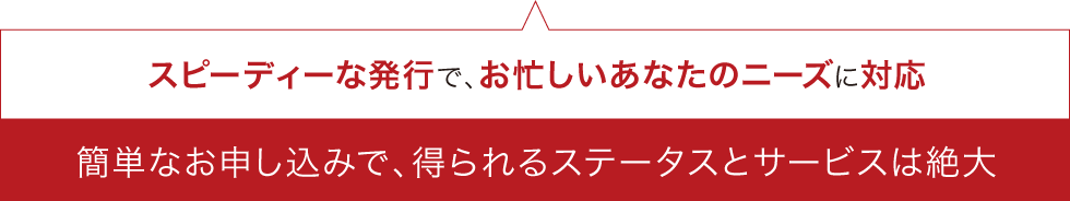 スピーディーな発行で、お忙しいあなたのニーズに対応簡単なお申し込みで、得られるステータスとサービスは絶大