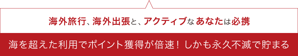 海外旅行、海外出張と、アクティブなあなたは必携海を超えた利用でポイント獲得が倍速！しかも永久不滅で貯まる