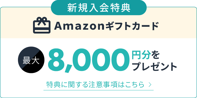 新規入会特典 Amazonギフトカード 最大8,000円分をプレゼント 特典に関する注意事項はこちら