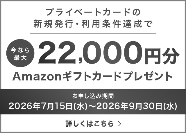 プライベートカードの新規発行・利用条件達成で今なら最大22,000円分Amazonギフトカードプレゼントお申し込み期間：2026年9月30日（水）まで 詳しくはこちら