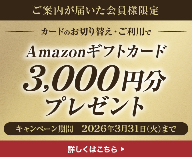 ご案内が届いた会員様限定 カードのお切り替え・ご利用でAmazonギフトカード3,000円分プレゼント キャンペーン期間2026年3月31日（火）まで 詳しくはこちら