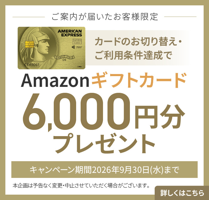 ご案内が届いたお客様限定 カードのお切り替え・ご利用でAmazonギフトカード6,000円分プレゼント キャンペーン期間2026年9月30日（水）まで 本企画は予告なく変更・中止させていただく場合がございます。 詳しくはこちら