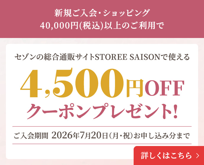 新規ご入会・ショッピング40,000円(税込)以上のご利用でセゾンの総合通販サイト STOREE SAISONで使える4,500円OFFクーポンプレゼント!ご入会期間  2026年7月20日（月・祝）お申し込み分まで 詳しくはこちら