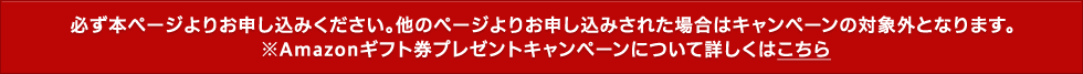 必ず本ページよりお申し込みください。他のページよりお申し込みされた場合はキャンペーンの対象外となります。