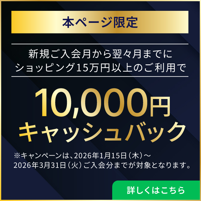本ページ限定 新規ご入会月から翌々月までにショッピング15万円以上のご利用で10,000円キャッシュバック！※キャンペーンは、2026年1月15日（木）～2026年3月31日（火）ご入会分までが対象となります。 詳しくはこちら