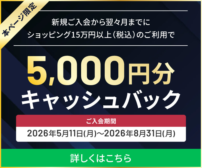 本ページ限定 新規ご入会から翌々月までにショッピング15万円以上のご利用で5,000円キャッシュバック！※本キャンペーンは、2026年5月1日（金）～2026年7月31日（金）までのご入会分が対象です。 詳しくはこちら