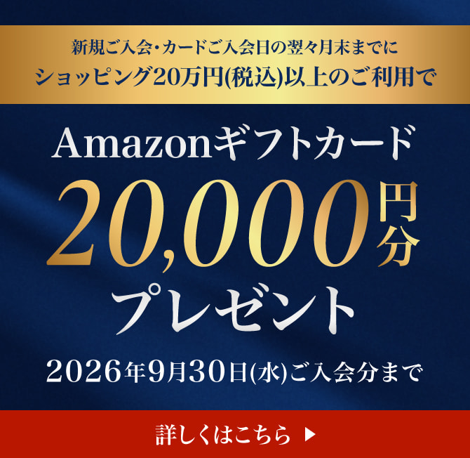新規ご入会・カードご入会日の翌々月末までにショッピング20万円(税込)以上のご利用でAmazonギフトカード20,000円分プレゼント 申込期限：2026年9月30日(水)ご入会分まで 詳しくはこちら