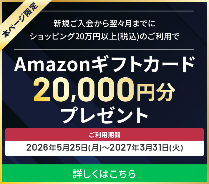 特別キャンペーン 本ページ限定 新規ご入会から翌々月までにショッピング20万円以上のご利用でAmazonギフトカード20,000円分プレゼント ご入会期間：2026年5月25日(月)～2027年3月31日(水) 詳しくはこちら