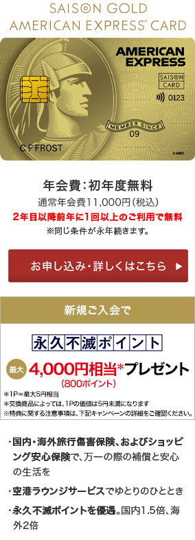 SAISON GOLD AMERICAN EXPRESS CARD 年会費：初年度無料 2年目以降前年に1回以上のご利用で無料※同じ条件が永年続きます。