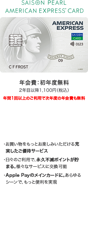 SAISON PEARL AMERICAN EXPRESS CARD 年会費：初年度無料 2年目以降1,100円（税込）※年間1回以上のご利用で次年度の年会費も無料