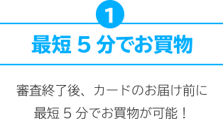 1.最短5分でお買物 審査完了後、カードのお届け前に最短5分でお買物が可能！