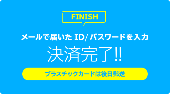 メールで届いたID／パスワードを入力 決済完了!! プラスチックカードは後日郵送