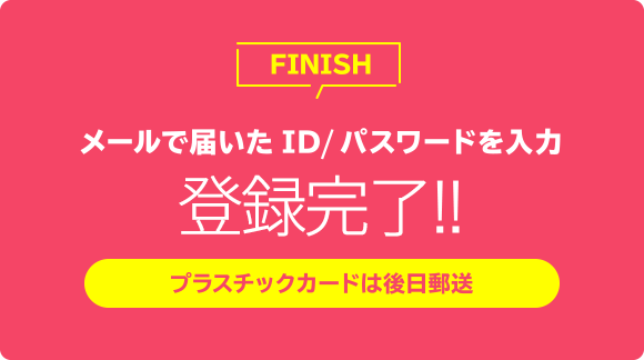 メールで届いたID／パスワードを入力 登録完了!! プラスチックカードは後日郵送