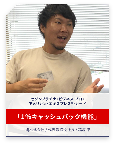 セゾンプラチナ・ビジネス プロ・アメリカン・エキスプレス®・カード 「1％キャッシュバック機能」 bfj株式会社 / 代表取締役社長 / 稲垣 学