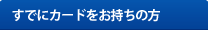 すでにカードをお持ちの方