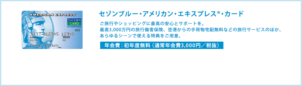 セゾンブルー・アメリカン・エキスプレス®・カード　ご旅行やショッピングに最高の安心とサポートを。最高3,000万円の旅行傷害保険、空港からの手荷物宅配無料などの旅行サービスのほか、あらゆるシーンで使える特典をご用意。　年会費：初年度無料（通常年会費3,000円/税抜）