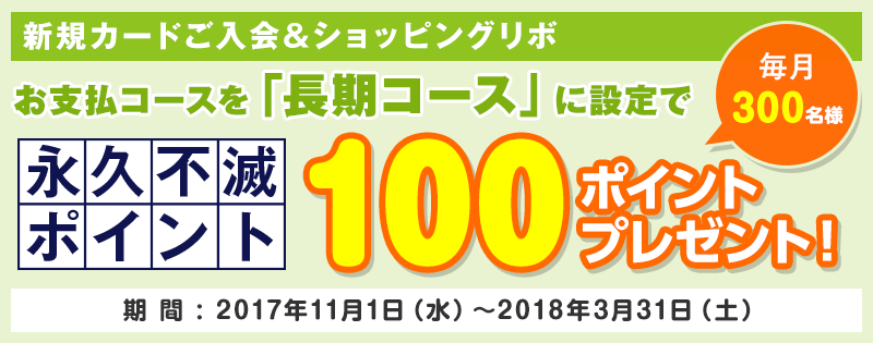 【新規カードご入会＆ショッピングリボ】お支払いコースを「長期コース」に設定で毎月300名様に永久不滅ポイント100ポイントプレゼント 期間:2017年11月1日（水）～2018年3月31日（土）