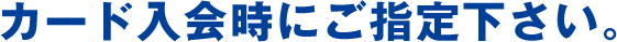 カード入会時にご指定下さい。