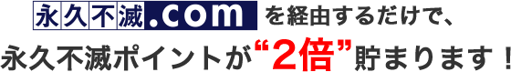 永久不滅.comを経由するだけで、永久不滅ポイントが“2倍”貯まります！