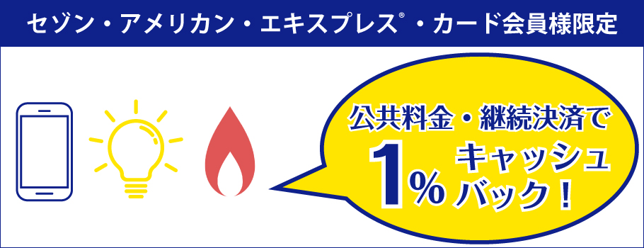 セゾン・アメリカン・エキスプレス・カード会員様限定公共料金の継続決済で1％キャッシュバック！