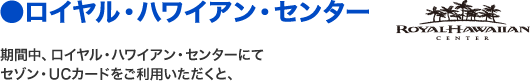 ●ロイヤル・ハワイアン・センター 期間中、ロイヤル・ハワイアン・センターにてセゾン・UCカードをご利用いただくと、
