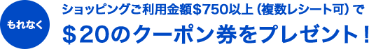 もれなくショッピングご利用金額＄750以上（複数レシート可）で＄20のクーポン券をプレゼント！