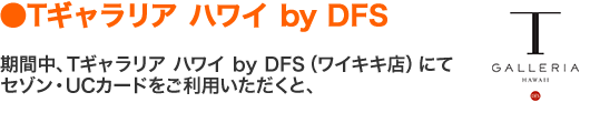 ●Tギャラリア ハワイ by DFS　期間中、Tギャラリア ハワイ by DFS（ワイキキ店）にてセゾン・UCカードをご利用いただくと、