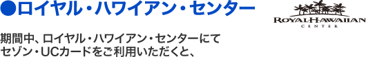 ●ロイヤル・ハワイアン・センター 期間中、ロイヤル・ハワイアン・センターにてセゾン・UCカードをご利用いただくと、
