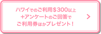 ハワイでのご利用＄300以上＋アンケートのご回答でご利用券ほかプレゼント！