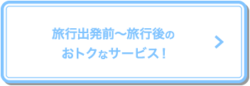 旅行出発前〜旅行後のおトクなサービス！