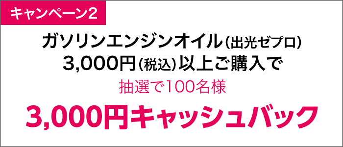 ガソリンエンジンオイル（出光ゼプロ）3,000円（税込）以上ご購入で抽選で100名様
3,000円キャッシュバック